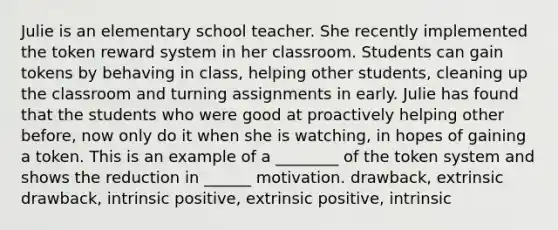 Julie is an elementary school teacher. She recently implemented the token reward system in her classroom. Students can gain tokens by behaving in class, helping other students, cleaning up the classroom and turning assignments in early. Julie has found that the students who were good at proactively helping other before, now only do it when she is watching, in hopes of gaining a token. This is an example of a ________ of the token system and shows the reduction in ______ motivation. drawback, extrinsic drawback, intrinsic positive, extrinsic positive, intrinsic