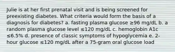 Julie is at her first prenatal visit and is being screened for preexisting diabetes. What criteria would form the basis of a diagnosis for diabetes? a. fasting plasma glucose ≥96 mg/dL b. a random plasma glucose level ≤120 mg/dL c. hemoglobin A1c ≤6.5% d. presence of classic symptoms of hypoglycemia e. 2-hour glucose ≤120 mg/dL after a 75-gram oral glucose load