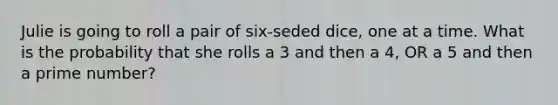 Julie is going to roll a pair of six-seded dice, one at a time. What is the probability that she rolls a 3 and then a 4, OR a 5 and then a <a href='https://www.questionai.com/knowledge/kQhBxUUGw9-prime-number' class='anchor-knowledge'>prime number</a>?