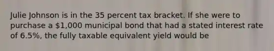 Julie Johnson is in the 35 percent tax bracket. If she were to purchase a 1,000 municipal bond that had a stated interest rate of 6.5%, the fully taxable equivalent yield would be