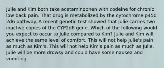 Julie and Kim both take acetaminophen with codeine for chronic low back pain. That drug is metabolized by the cytochrome p450 2d6 pathway. A recent genetic test showed that Julie carries two inactive copies of the CYP2d6 gene. Which of the following would you expect to occur to Julie compared to Kim? Julie and Kim will achieve the same level of comfort. This will not help Julie's pain as much as Kim's. This will not help Kim's pain as much as Julie. Julie will be more drowsy and could have some nausea and vomiting.