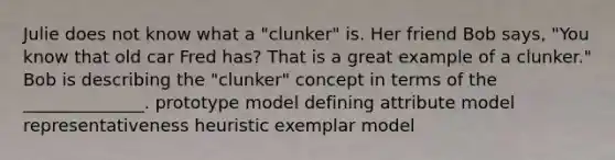 Julie does not know what a "clunker" is. Her friend Bob says, "You know that old car Fred has? That is a great example of a clunker." Bob is describing the "clunker" concept in terms of the ______________. prototype model defining attribute model representativeness heuristic exemplar model