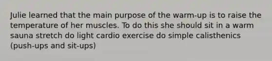 Julie learned that the main purpose of the warm-up is to raise the temperature of her muscles. To do this she should sit in a warm sauna stretch do light cardio exercise do simple calisthenics (push-ups and sit-ups)