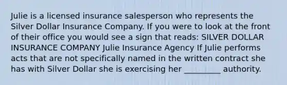 Julie is a licensed insurance salesperson who represents the Silver Dollar Insurance Company. If you were to look at the front of their office you would see a sign that reads: SILVER DOLLAR INSURANCE COMPANY Julie Insurance Agency If Julie performs acts that are not specifically named in the written contract she has with Silver Dollar she is exercising her _________ authority.