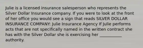 Julie is a licensed insurance salesperson who represents the Silver Dollar Insurance company. If you were to look at the front of her office you would see a sign that reads SILVER DOLLAR INSURANCE COMPANY: Julie Insurance Agency If Julie performs acts that are not specifically named in the written contract she has with the Silver Dollar she is exercising her ___________ authority.