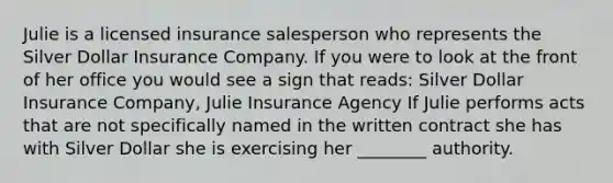 Julie is a licensed insurance salesperson who represents the Silver Dollar Insurance Company. If you were to look at the front of her office you would see a sign that reads: Silver Dollar Insurance Company, Julie Insurance Agency If Julie performs acts that are not specifically named in the written contract she has with Silver Dollar she is exercising her ________ authority.
