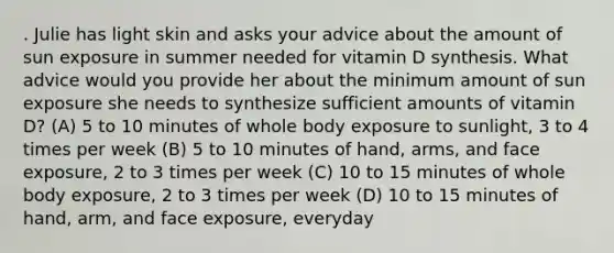 . Julie has light skin and asks your advice about the amount of sun exposure in summer needed for vitamin D synthesis. What advice would you provide her about the minimum amount of sun exposure she needs to synthesize sufficient amounts of vitamin D? (A) 5 to 10 minutes of whole body exposure to sunlight, 3 to 4 times per week (B) 5 to 10 minutes of hand, arms, and face exposure, 2 to 3 times per week (C) 10 to 15 minutes of whole body exposure, 2 to 3 times per week (D) 10 to 15 minutes of hand, arm, and face exposure, everyday