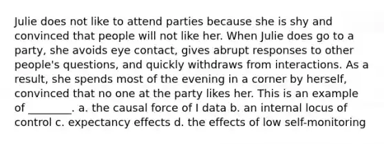 Julie does not like to attend parties because she is shy and convinced that people will not like her. When Julie does go to a party, she avoids eye contact, gives abrupt responses to other people's questions, and quickly withdraws from interactions. As a result, she spends most of the evening in a corner by herself, convinced that no one at the party likes her. This is an example of ________. a. the causal force of I data b. an internal locus of control c. expectancy effects d. the effects of low self-monitoring