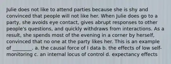 Julie does not like to attend parties because she is shy and convinced that people will not like her. When Julie does go to a party, she avoids eye contact, gives abrupt responses to other people's questions, and quickly withdraws from interactions. As a result, she spends most of the evening in a corner by herself, convinced that no one at the party likes her. This is an example of ________. a. the causal force of I data b. the effects of low self-monitoring c. an internal locus of control d. expectancy effects