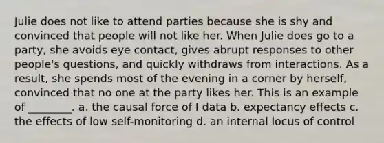 Julie does not like to attend parties because she is shy and convinced that people will not like her. When Julie does go to a party, she avoids eye contact, gives abrupt responses to other people's questions, and quickly withdraws from interactions. As a result, she spends most of the evening in a corner by herself, convinced that no one at the party likes her. This is an example of ________. a. the causal force of I data b. expectancy effects c. the effects of low self-monitoring d. an internal locus of control