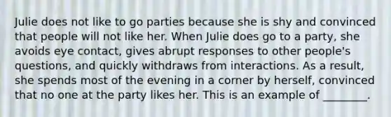 Julie does not like to go parties because she is shy and convinced that people will not like her. When Julie does go to a party, she avoids eye contact, gives abrupt responses to other people's questions, and quickly withdraws from interactions. As a result, she spends most of the evening in a corner by herself, convinced that no one at the party likes her. This is an example of ________.