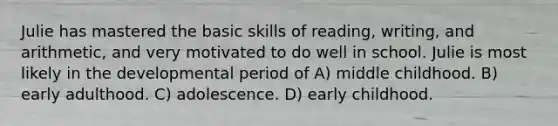 Julie has mastered the basic skills of reading, writing, and arithmetic, and very motivated to do well in school. Julie is most likely in the developmental period of A) middle childhood. B) early adulthood. C) adolescence. D) early childhood.