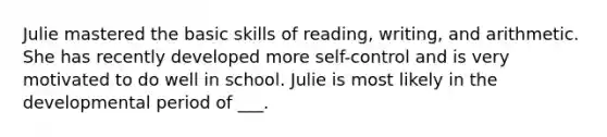 Julie mastered the basic skills of reading, writing, and arithmetic. She has recently developed more self-control and is very motivated to do well in school. Julie is most likely in the developmental period of ___.