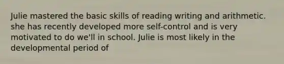 Julie mastered the basic skills of reading writing and arithmetic. she has recently developed more self-control and is very motivated to do we'll in school. Julie is most likely in the developmental period of