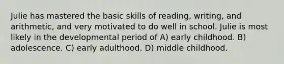 Julie has mastered the basic skills of reading, writing, and arithmetic, and very motivated to do well in school. Julie is most likely in the developmental period of A) early childhood. B) adolescence. C) early adulthood. D) middle childhood.