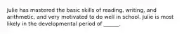 Julie has mastered the basic skills of reading, writing, and arithmetic, and very motivated to do well in school. Julie is most likely in the developmental period of ______.