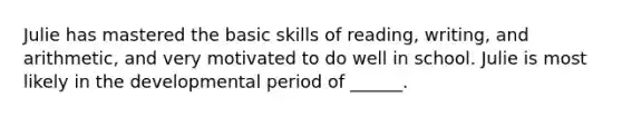 Julie has mastered the basic skills of reading, writing, and arithmetic, and very motivated to do well in school. Julie is most likely in the developmental period of ______.
