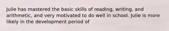 Julie has mastered the basic skills of reading, writing, and arithmetic, and very motivated to do well in school. Julie is more likely in the development period of