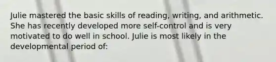 Julie mastered the basic skills of reading, writing, and arithmetic. She has recently developed more self-control and is very motivated to do well in school. Julie is most likely in the developmental period of: