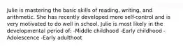 Julie is mastering the basic skills of reading, writing, and arithmetic. She has recently developed more self-control and is very motivated to do well in school. Julie is most likely in the developmental period of: -Middle childhood -Early childhood -Adolescence -Early adulthoot