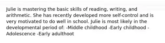 Julie is mastering the basic skills of reading, writing, and arithmetic. She has recently developed more self-control and is very motivated to do well in school. Julie is most likely in the developmental period of: -Middle childhood -Early childhood -Adolescence -Early adulthoot