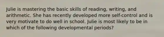 Julie is mastering the basic skills of reading, writing, and arithmetic. She has recently developed more self-control and is very motivate to do well in school. Julie is most likely to be in which of the following developmental periods?