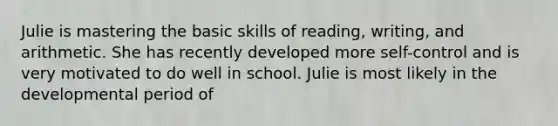 Julie is mastering the basic skills of reading, writing, and arithmetic. She has recently developed more self-control and is very motivated to do well in school. Julie is most likely in the developmental period of