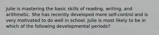 Julie is mastering the basic skills of reading, writing, and arithmetic. She has recently developed more self-control and is very motivated to do well in school. Julie is most likely to be in which of the following developmental periods?