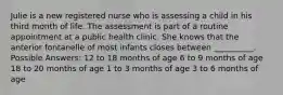 Julie is a new registered nurse who is assessing a child in his third month of life. The assessment is part of a routine appointment at a public health clinic. She knows that the anterior fontanelle of most infants closes between __________. Possible Answers: 12 to 18 months of age 6 to 9 months of age 18 to 20 months of age 1 to 3 months of age 3 to 6 months of age