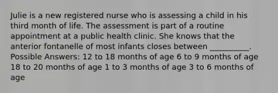 Julie is a new registered nurse who is assessing a child in his third month of life. The assessment is part of a routine appointment at a public health clinic. She knows that the anterior fontanelle of most infants closes between __________. Possible Answers: 12 to 18 months of age 6 to 9 months of age 18 to 20 months of age 1 to 3 months of age 3 to 6 months of age