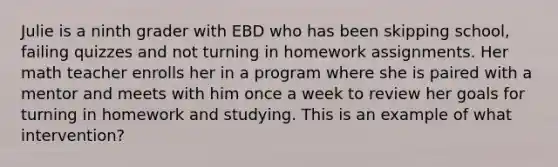 Julie is a ninth grader with EBD who has been skipping school, failing quizzes and not turning in homework assignments. Her math teacher enrolls her in a program where she is paired with a mentor and meets with him once a week to review her goals for turning in homework and studying. This is an example of what intervention?