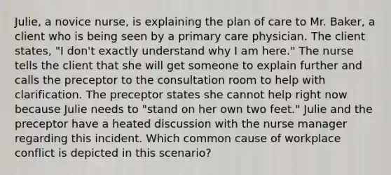 ​Julie, a novice​ nurse, is explaining the plan of care to Mr.​ Baker, a client who is being seen by a primary care physician. The client​ states, "I​ don't exactly understand why I am​ here." The nurse tells the client that she will get someone to explain further and calls the preceptor to the consultation room to help with clarification. The preceptor states she cannot help right now because Julie needs to​ "stand on her own two​ feet." Julie and the preceptor have a heated discussion with the nurse manager regarding this incident. Which common cause of workplace conflict is depicted in this​ scenario?