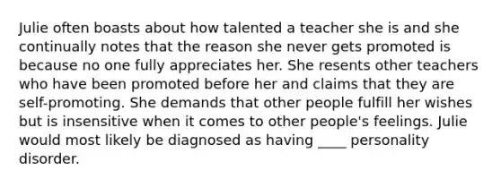 Julie often boasts about how talented a teacher she is and she continually notes that the reason she never gets promoted is because no one fully appreciates her. She resents other teachers who have been promoted before her and claims that they are self-promoting. She demands that other people fulfill her wishes but is insensitive when it comes to other people's feelings. Julie would most likely be diagnosed as having ____ personality disorder.