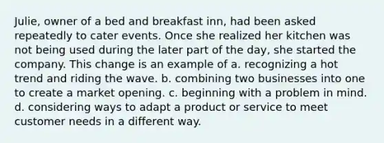 Julie, owner of a bed and breakfast inn, had been asked repeatedly to cater events. Once she realized her kitchen was not being used during the later part of the day, she started the company. This change is an example of a. recognizing a hot trend and riding the wave. b. combining two businesses into one to create a market opening. c. beginning with a problem in mind. d. considering ways to adapt a product or service to meet customer needs in a different way.