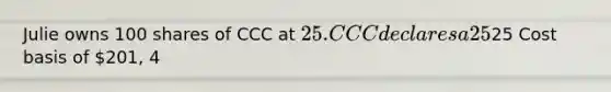 Julie owns 100 shares of CCC at 25. CCC declares a 25% stock dividend. After the ex-date, what will she own? 125 shares 100 shares Cost basis of25 Cost basis of 201, 4