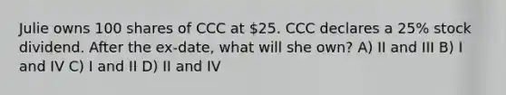 Julie owns 100 shares of CCC at 25. CCC declares a 25% stock dividend. After the ex-date, what will she own? A) II and III B) I and IV C) I and II D) II and IV