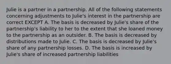 Julie is a partner in a partnership. All of the following statements concerning adjustments to Julie's interest in the partnership are correct EXCEPT A. The basis is decreased by Julie's share of the partnership's liability to her to the extent that she loaned money to the partnership as an outsider. B. The basis is decreased by distributions made to Julie. C. The basis is decreased by Julie's share of any partnership losses. D. The basis is increased by Julie's share of increased partnership liabilities