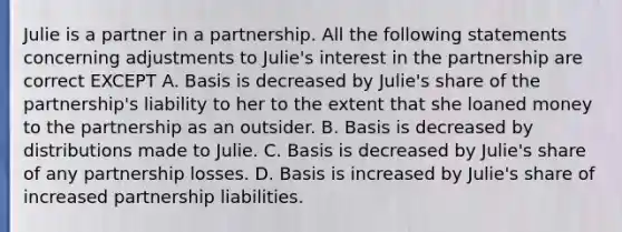 Julie is a partner in a partnership. All the following statements concerning adjustments to Julie's interest in the partnership are correct EXCEPT A. Basis is decreased by Julie's share of the partnership's liability to her to the extent that she loaned money to the partnership as an outsider. B. Basis is decreased by distributions made to Julie. C. Basis is decreased by Julie's share of any partnership losses. D. Basis is increased by Julie's share of increased partnership liabilities.