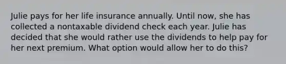 Julie pays for her life insurance annually. Until now, she has collected a nontaxable dividend check each year. Julie has decided that she would rather use the dividends to help pay for her next premium. What option would allow her to do this?