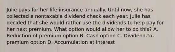 Julie pays for her life insurance annually. Until now, she has collected a nontaxable dividend check each year. Julie has decided that she would rather use the dividends to help pay for her next premium. What option would allow her to do this? A. Reduction of premium option B. Cash option C. Dividend-to-premium option D. Accumulation at interest