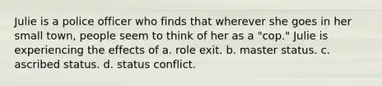 Julie is a police officer who finds that wherever she goes in her small town, people seem to think of her as a "cop." Julie is experiencing the effects of a. role exit. b. master status. c. ascribed status. d. status conflict.