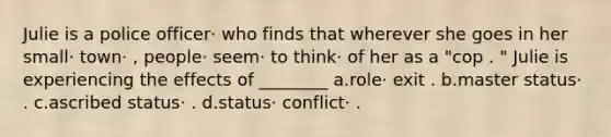 Julie is a police officer· who finds that wherever she goes in her small· town· , people· seem· to think· of her as a "cop . " Julie is experiencing the effects of ________ a.role· exit . b.master status· . c.ascribed status· . d.status· conflict· .