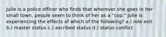 Julie is a police officer who finds that wherever she goes in her small town, people seem to think of her as a "cop." Julie is experiencing the effects of which of the following? a.) role exit b.) master status c.) ascribed status d.) status conflict