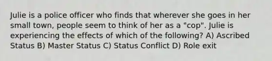 Julie is a police officer who finds that wherever she goes in her small town, people seem to think of her as a "cop". Julie is experiencing the effects of which of the following? A) Ascribed Status B) Master Status C) Status Conflict D) Role exit