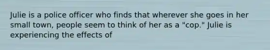 Julie is a police officer who finds that wherever she goes in her small town, people seem to think of her as a "cop." Julie is experiencing the effects of