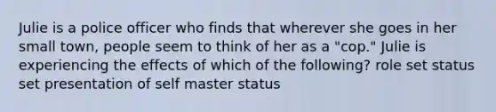 Julie is a police officer who finds that wherever she goes in her small town, people seem to think of her as a "cop." Julie is experiencing the effects of which of the following? role set status set presentation of self master status