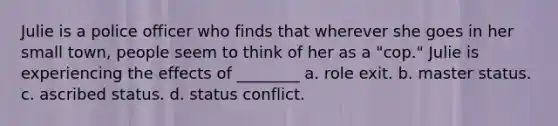 Julie is a police officer who finds that wherever she goes in her small town, people seem to think of her as a "cop." Julie is experiencing the effects of ________ a. role exit. b. master status. c. ascribed status. d. status conflict.