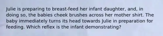 Julie is preparing to breast-feed her infant daughter, and, in doing so, the babies cheek brushes across her mother shirt. The baby immediately turns its head towards Julie in preparation for feeding. Which reflex is the infant demonstrating?