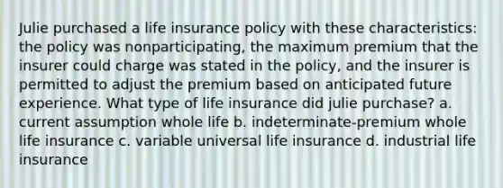 Julie purchased a life insurance policy with these characteristics: the policy was nonparticipating, the maximum premium that the insurer could charge was stated in the policy, and the insurer is permitted to adjust the premium based on anticipated future experience. What type of life insurance did julie purchase? a. current assumption whole life b. indeterminate-premium whole life insurance c. variable universal life insurance d. industrial life insurance