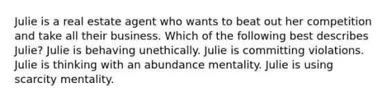 Julie is a real estate agent who wants to beat out her competition and take all their business. Which of the following best describes Julie? Julie is behaving unethically. Julie is committing violations. Julie is thinking with an abundance mentality. Julie is using scarcity mentality.